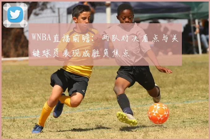 WNBA直播前瞻:两队对决看点与关键球员表现成胜负焦点