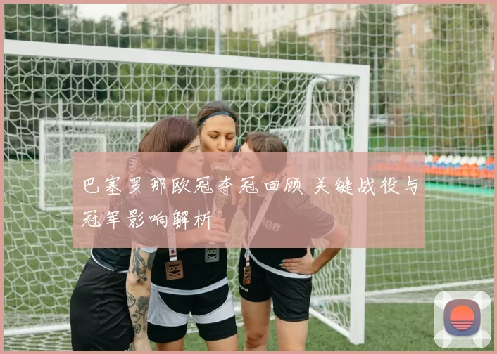 巴塞罗那欧冠夺冠回顾 关键战役与冠军影响解析